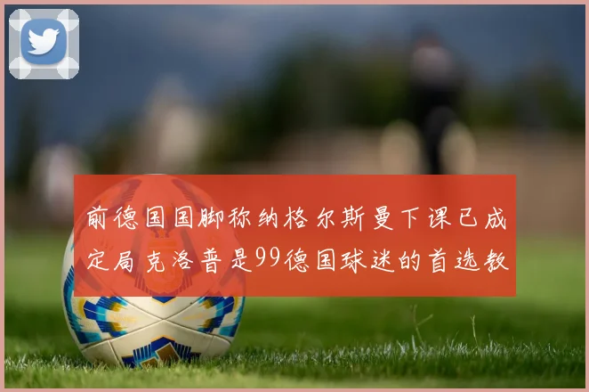 前德国国脚称纳格尔斯曼下课已成定局克洛普是99德国球迷的首选教练