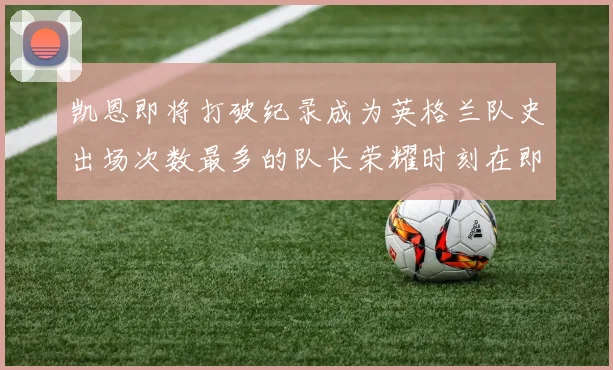 凯恩即将打破纪录成为英格兰队史出场次数最多的队长荣耀时刻在即
