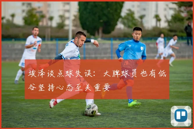 埃泽谈点球失误：大牌球员也有低谷坚持心态至关重要