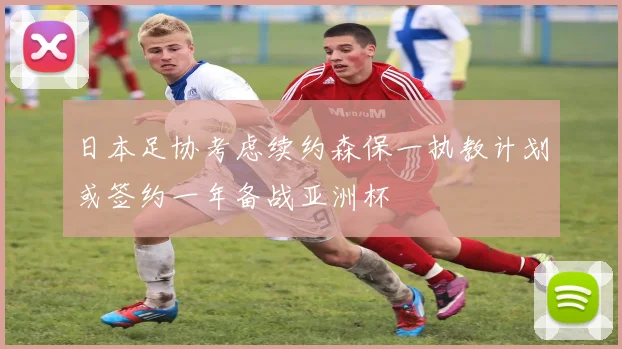 日本足协考虑续约森保一执教计划或签约一年备战亚洲杯