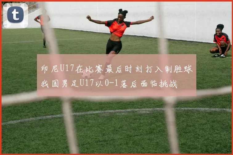 印尼U17在比赛最后时刻打入制胜球我国男足U17以0-1落后面临挑战