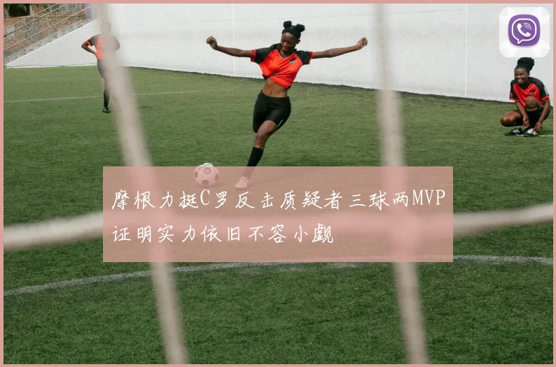 摩根力挺C罗反击质疑者三球两MVP证明实力依旧不容小觑