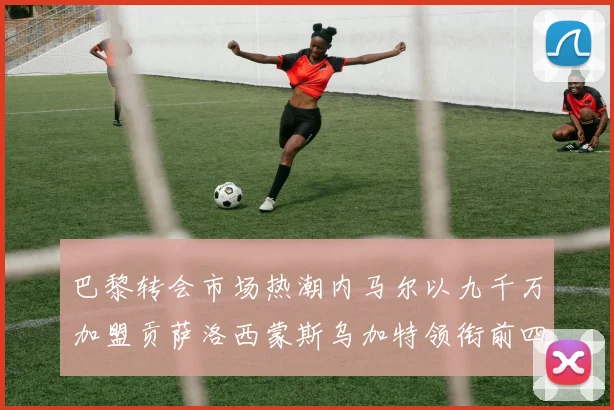 巴黎转会市场热潮内马尔以九千万加盟贡萨洛西蒙斯乌加特领衔前四