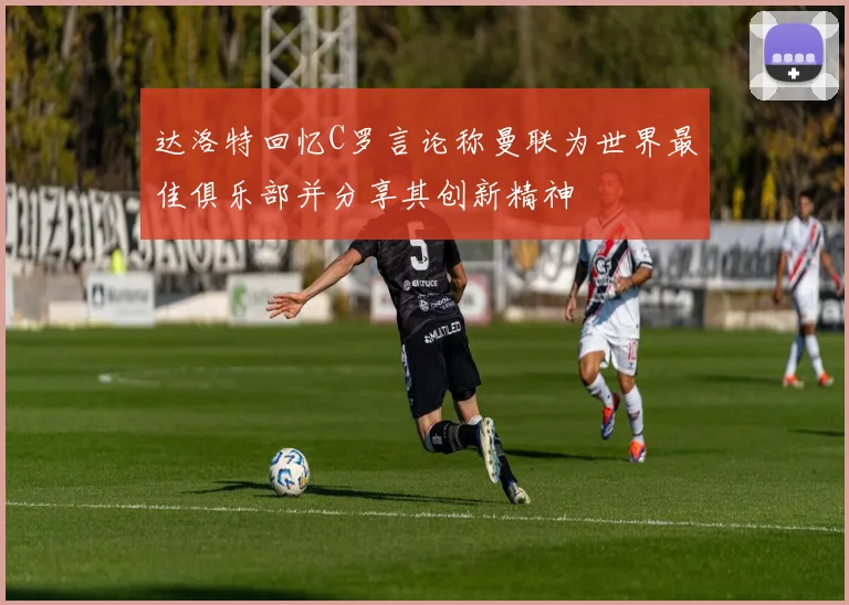 达洛特回忆C罗言论称曼联为世界最佳俱乐部并分享其创新精神