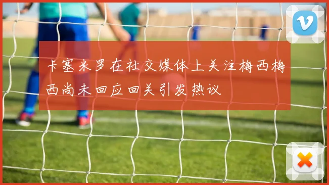 卡塞米罗在社交媒体上关注梅西梅西尚未回应回关引发热议