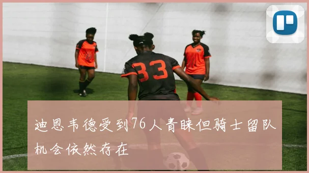 迪恩韦德受到76人青睐但骑士留队机会依然存在