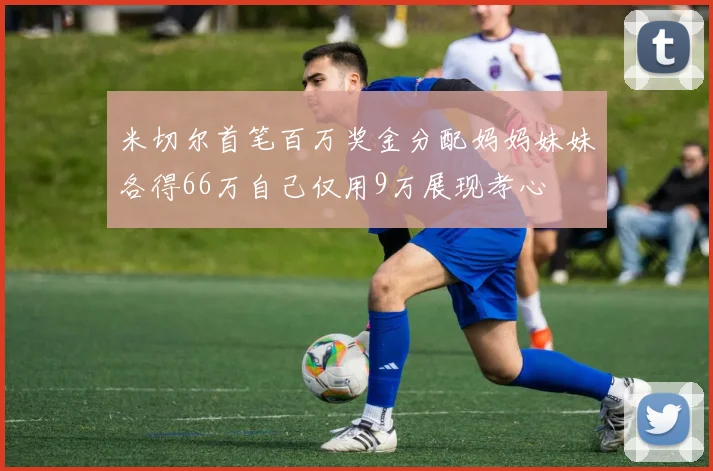 米切尔首笔百万奖金分配妈妈妹妹各得66万自己仅用9万展现孝心